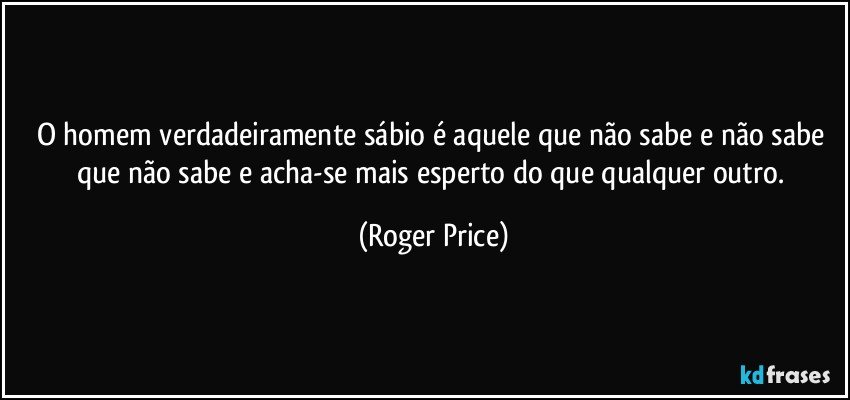 O homem verdadeiramente sábio é aquele que não sabe e não sabe que não sabe e acha-se mais esperto do que qualquer outro. (Roger Price)