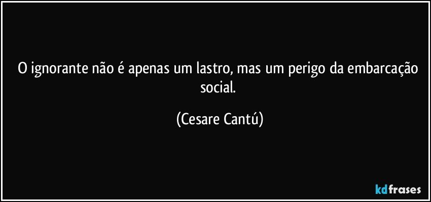 O ignorante não é apenas um lastro, mas um perigo da embarcação social. (Cesare Cantú)