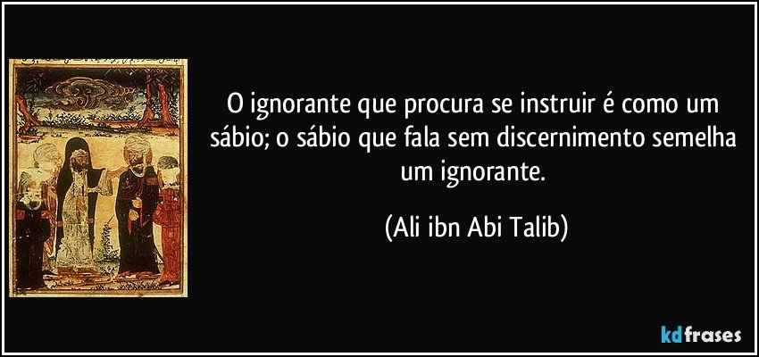 O ignorante que procura se instruir é como um sábio; o sábio que fala sem discernimento semelha um ignorante. (Ali ibn Abi Talib)
