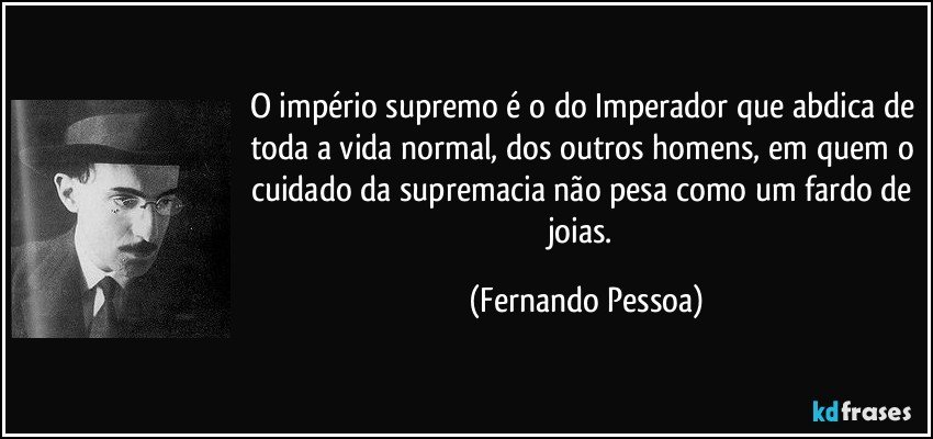 O império supremo é o do Imperador que abdica de toda a vida normal, dos outros homens, em quem o cuidado da supremacia não pesa como um fardo de joias. (Fernando Pessoa)