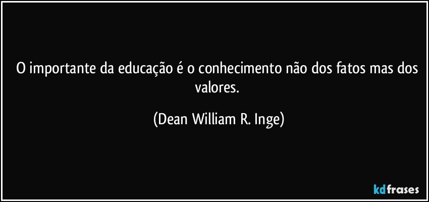 O importante da educação é o conhecimento não dos fatos mas dos valores. (Dean William R. Inge)