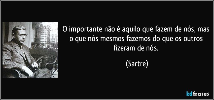 O importante não é aquilo que fazem de nós, mas o que nós mesmos fazemos do que os outros fizeram de nós. (Sartre)