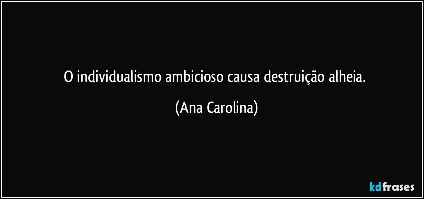 O individualismo ambicioso causa destruição alheia. (Ana Carolina)