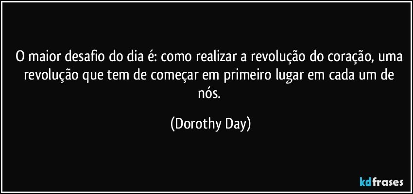 O maior desafio do dia é: como realizar a revolução do coração, uma revolução que tem de começar em primeiro lugar em cada um de nós. (Dorothy Day)