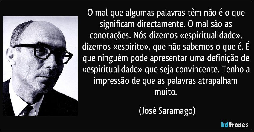 O mal que algumas palavras têm não é o que significam directamente. O mal são as conotações. Nós dizemos «espiritualidade», dizemos «espírito», que não sabemos o que é. É que ninguém pode apresentar uma definição de «espiritualidade» que seja convincente. Tenho a impressão de que as palavras atrapalham muito. (José Saramago)