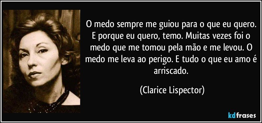 O medo sempre me guiou para o que eu quero. E porque eu quero, temo. Muitas vezes foi o medo que me tomou pela mão e me levou. O medo me leva ao perigo. E tudo o que eu amo é arriscado. (Clarice Lispector)