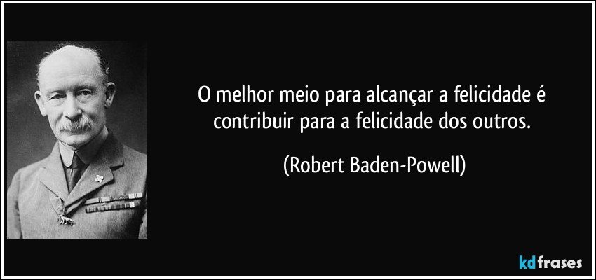 O melhor meio para alcançar a felicidade é contribuir para a felicidade dos outros. (Robert Baden-Powell)