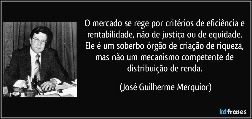 O mercado se rege por critérios de eficiência e rentabilidade, não de justiça ou de equidade. Ele é um soberbo órgão de criação de riqueza, mas não um mecanismo competente de distribuição de renda. (José Guilherme Merquior)