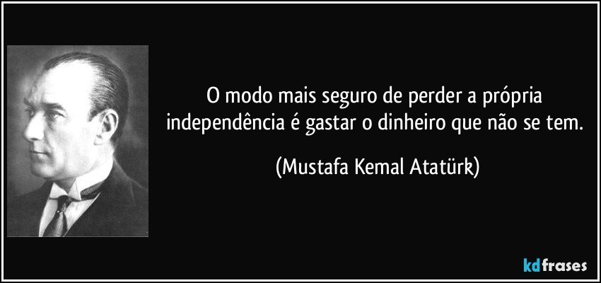 O modo mais seguro de perder a própria independência é gastar o dinheiro que não se tem. (Mustafa Kemal Atatürk)