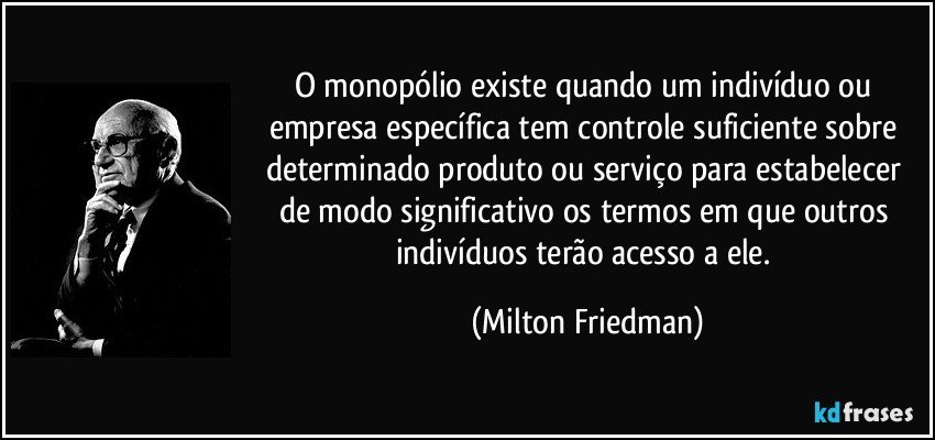O monopólio existe quando um indivíduo ou empresa específica tem controle suficiente sobre determinado produto ou serviço para estabelecer de modo significativo os termos em que outros indivíduos terão acesso a ele. (Milton Friedman)
