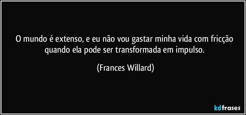 O mundo é extenso, e eu não vou gastar minha vida com fricção quando ela pode ser transformada em impulso. (Frances Willard)