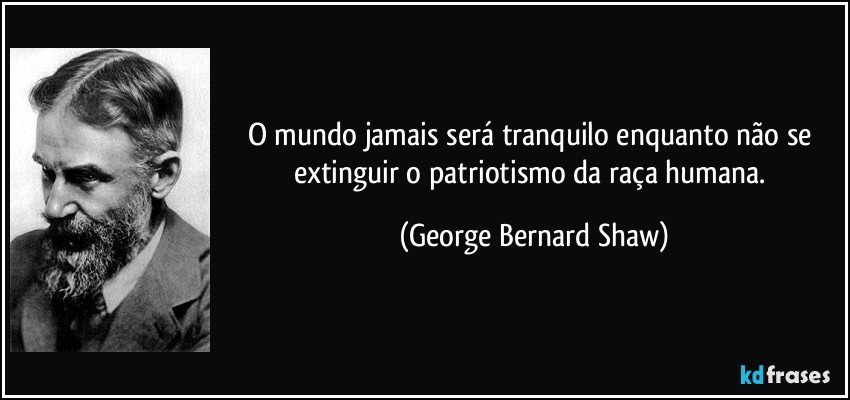 O mundo jamais será tranquilo enquanto não se extinguir o patriotismo da raça humana. (George Bernard Shaw)
