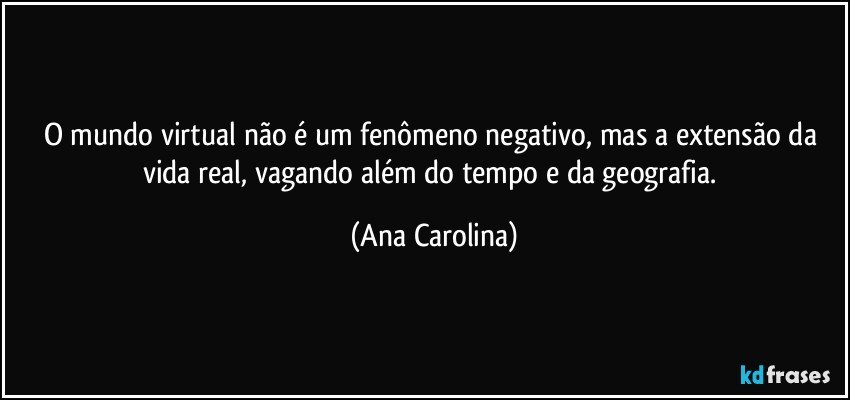 O mundo virtual não é um fenômeno negativo, mas a extensão da vida real, vagando além do tempo e da geografia. (Ana Carolina)