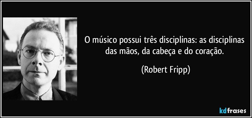 O músico possui três disciplinas: as disciplinas das mãos, da cabeça e do coração. (Robert Fripp)