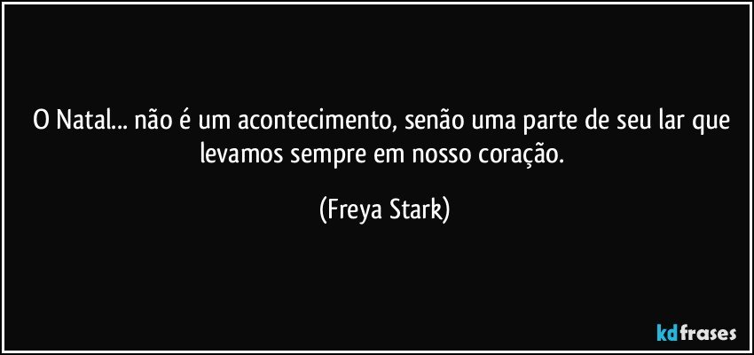 O Natal... não é um acontecimento, senão uma parte de seu lar que levamos sempre em nosso coração. (Freya Stark)