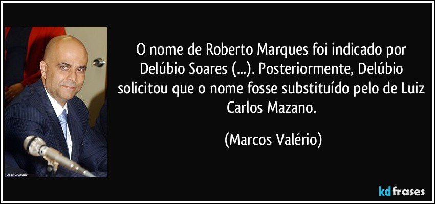 O nome de Roberto Marques foi indicado por Delúbio Soares (...). Posteriormente, Delúbio solicitou que o nome fosse substituído pelo de Luiz Carlos Mazano. (Marcos Valério)