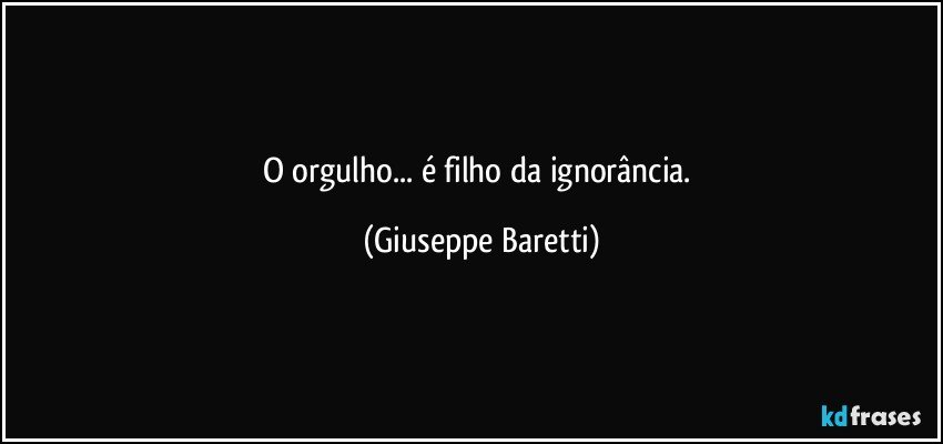 O orgulho... é filho da ignorância. (Giuseppe Baretti)
