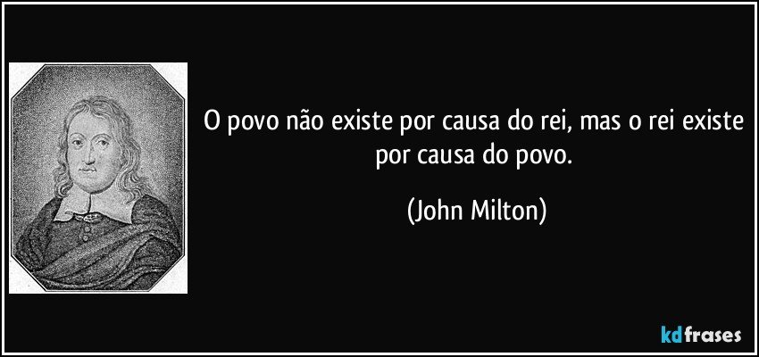 O povo não existe por causa do rei, mas o rei existe por causa do povo. (John Milton)