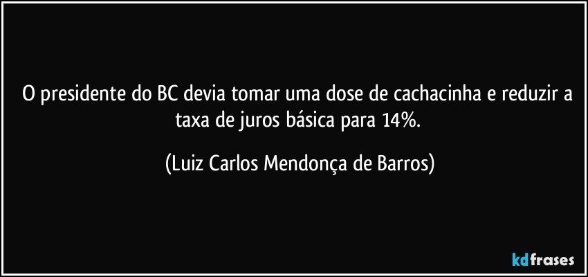O presidente do BC devia tomar uma dose de cachacinha e reduzir a taxa de juros básica para 14%. (Luiz Carlos Mendonça de Barros)