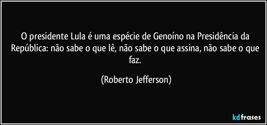 O presidente Lula é uma espécie de Genoíno na Presidência da República: não sabe o que lê, não sabe o que assina, não sabe o que faz. (Roberto Jefferson)