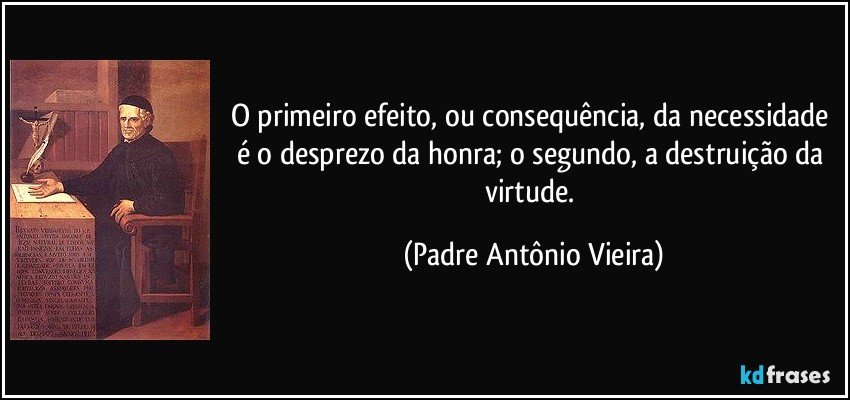 O primeiro efeito, ou consequência, da necessidade é o desprezo da honra; o segundo, a destruição da virtude. (Padre Antônio Vieira)