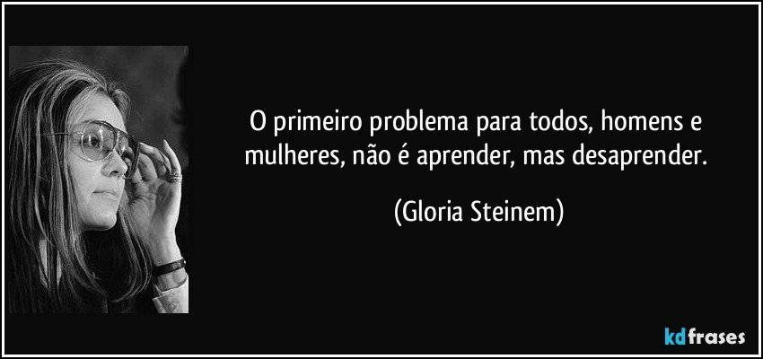 O primeiro problema para todos, homens e mulheres, não é aprender, mas desaprender. (Gloria Steinem)