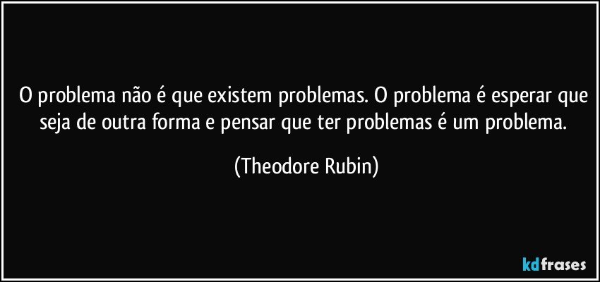 O problema não é que existem problemas. O problema é esperar que seja de outra forma e pensar que ter problemas é um problema. (Theodore Rubin)