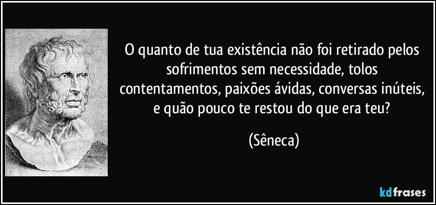 O quanto de tua existência não foi retirado pelos sofrimentos sem necessidade, tolos contentamentos, paixões ávidas, conversas inúteis, e quão pouco te restou do que era teu? (Sêneca)