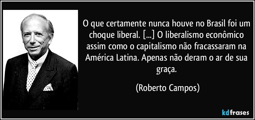 O que certamente nunca houve no Brasil foi um choque liberal. [...] O liberalismo econômico assim como o capitalismo não fracassaram na América Latina. Apenas não deram o ar de sua graça. (Roberto Campos)