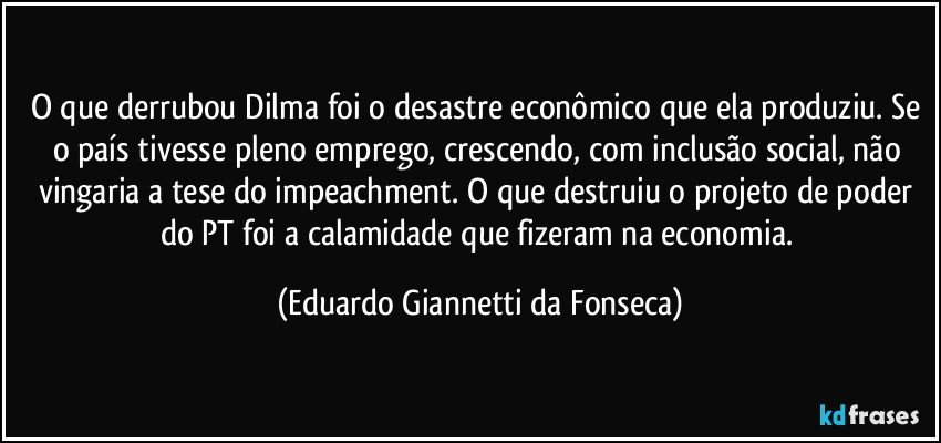 O que derrubou Dilma foi o desastre econômico que ela produziu. Se o país tivesse pleno emprego, crescendo, com inclusão social, não vingaria a tese do impeachment. O que destruiu o projeto de poder do PT foi a calamidade que fizeram na economia. (Eduardo Giannetti da Fonseca)
