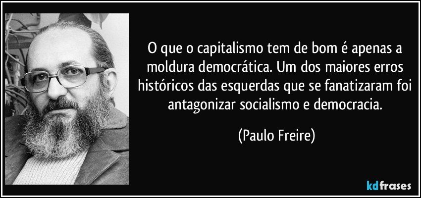 O que o capitalismo tem de bom é apenas a moldura democrática. Um dos maiores erros históricos das esquerdas que se fanatizaram foi antagonizar socialismo e democracia. (Paulo Freire)
