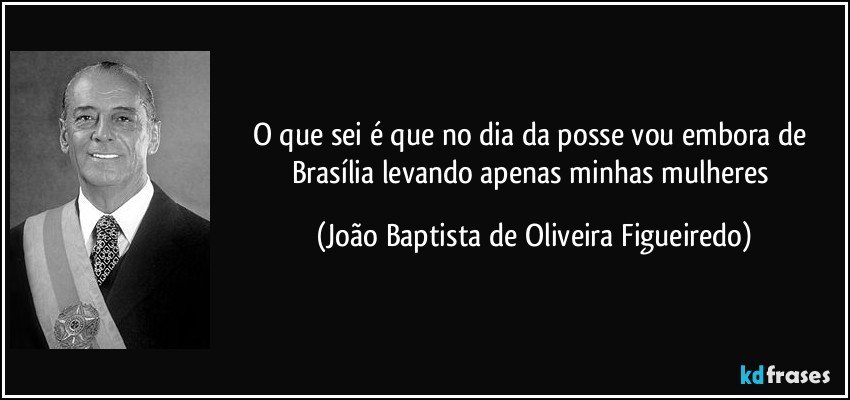 O que sei é que no dia da posse vou embora de Brasília levando apenas minhas mulheres (João Baptista de Oliveira Figueiredo)