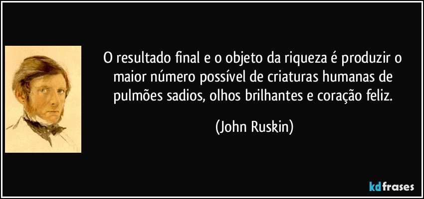 O resultado final e o objeto da riqueza é produzir o maior número possível de criaturas humanas de pulmões sadios, olhos brilhantes e coração feliz. (John Ruskin)