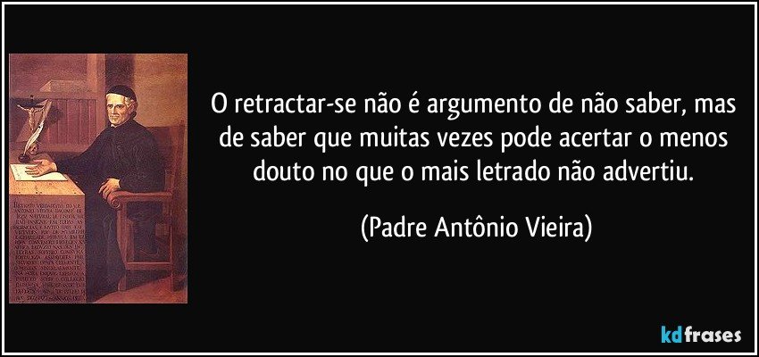 O retractar-se não é argumento de não saber, mas de saber que muitas vezes pode acertar o menos douto no que o mais letrado não advertiu. (Padre Antônio Vieira)