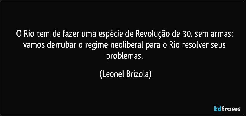 O Rio tem de fazer uma espécie de Revolução de 30, sem armas: vamos derrubar o regime neoliberal para o Rio resolver seus problemas. (Leonel Brizola)
