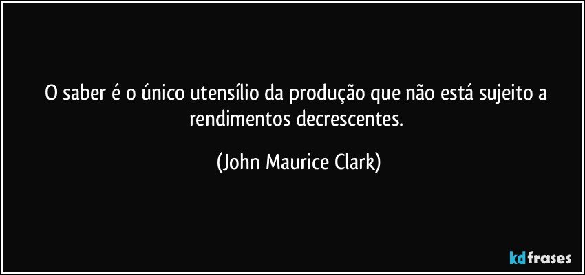 O saber é o único utensílio da produção que não está sujeito a rendimentos decrescentes. (John Maurice Clark)