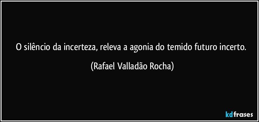 O silêncio da incerteza, releva a agonia do temido futuro incerto. (Rafael Valladão Rocha)