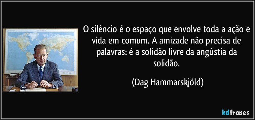 O silêncio é o espaço que envolve toda a ação e vida em comum. A amizade não precisa de palavras: é a solidão livre da angústia da solidão. (Dag Hammarskjöld)