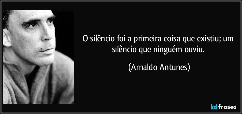 o silêncio foi a primeira coisa que existiu; um silêncio que ninguém ouviu. (Arnaldo Antunes)