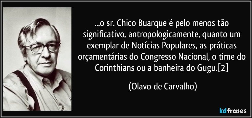...o sr. Chico Buarque é pelo menos tão significativo, antropologicamente, quanto um exemplar de Notícias Populares, as práticas orçamentárias do Congresso Nacional, o time do Corinthians ou a banheira do Gugu.[2] (Olavo de Carvalho)