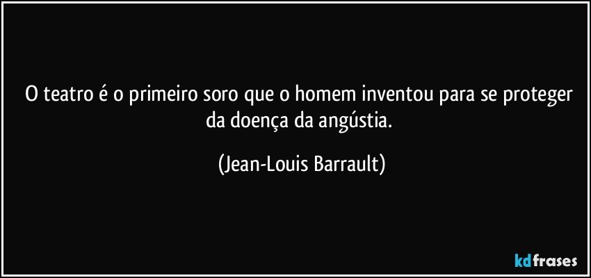 O teatro é o primeiro soro que o homem inventou para se proteger da doença da angústia. (Jean-Louis Barrault)