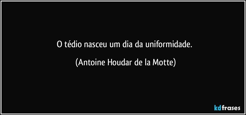 O tédio nasceu um dia da uniformidade. (Antoine Houdar de la Motte)