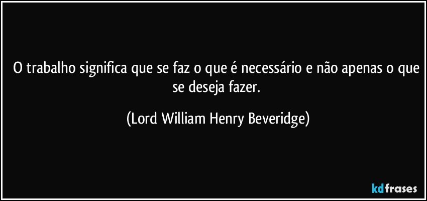 O trabalho significa que se faz o que é necessário e não apenas o que se deseja fazer. (Lord William Henry Beveridge)