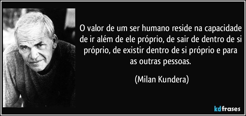 O valor de um ser humano reside na capacidade de ir além de ele próprio, de sair de dentro de si próprio, de existir dentro de si próprio e para as outras pessoas. (Milan Kundera)