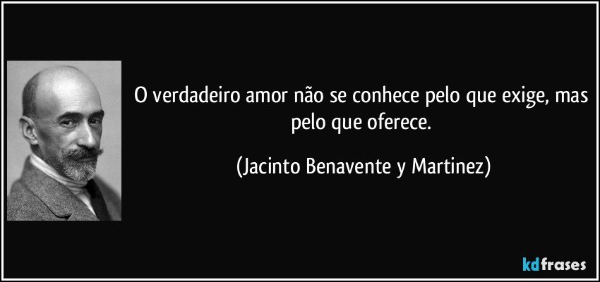O verdadeiro amor não se conhece pelo que exige, mas pelo que oferece. (Jacinto Benavente y Martinez)