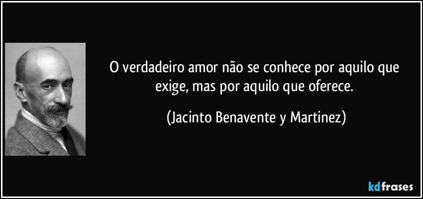 O verdadeiro amor não se conhece por aquilo que exige, mas por aquilo que oferece. (Jacinto Benavente y Martinez)