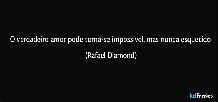 O verdadeiro amor pode torna-se impossível, mas nunca esquecido (Rafael Diamond)
