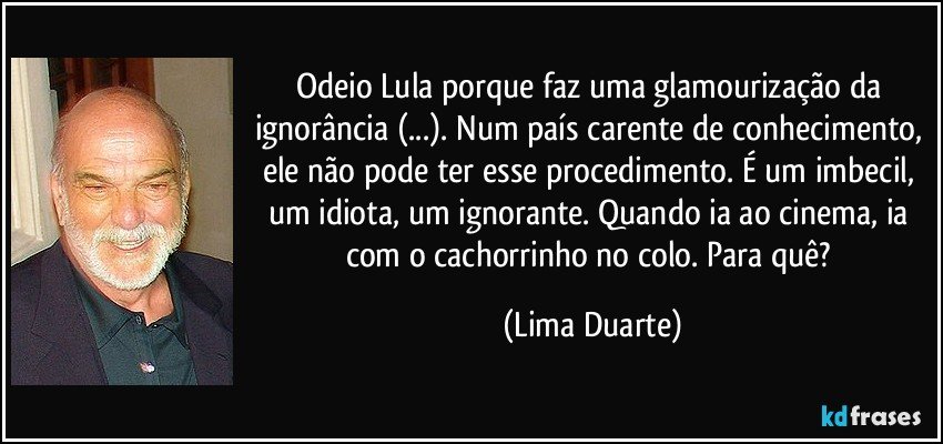 Odeio Lula porque faz uma glamourização da ignorância (...). Num país carente de conhecimento, ele não pode ter esse procedimento. É um imbecil, um idiota, um ignorante. Quando ia ao cinema, ia com o cachorrinho no colo. Para quê? (Lima Duarte)