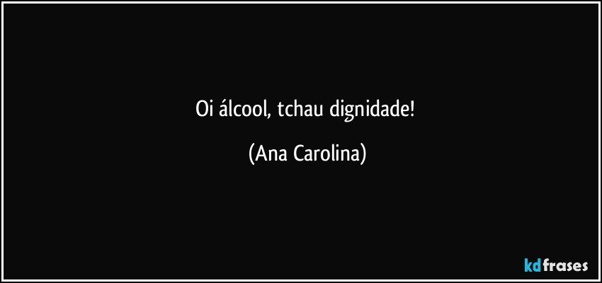 Oi álcool, tchau dignidade! (Ana Carolina)