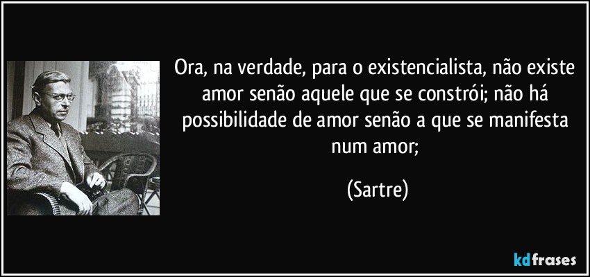 Ora, na verdade, para o existencialista, não existe amor senão aquele que se constrói; não há possibilidade de amor senão a que se manifesta num amor; (Sartre)